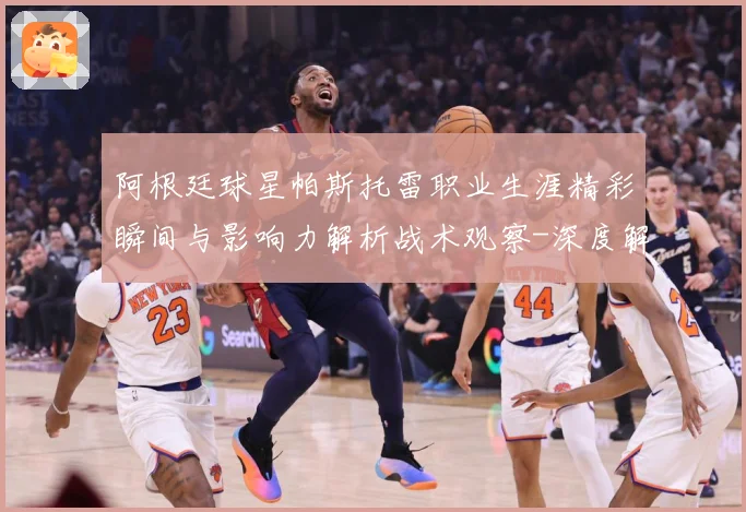 阿根廷球星帕斯托雷职业生涯精彩瞬间与影响力解析战术观察-深度解析