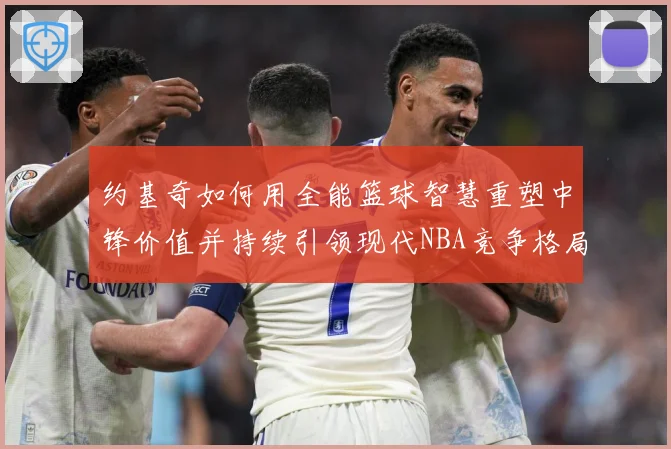约基奇如何用全能篮球智慧重塑中锋价值并持续引领现代NBA竞争格局-深度解析