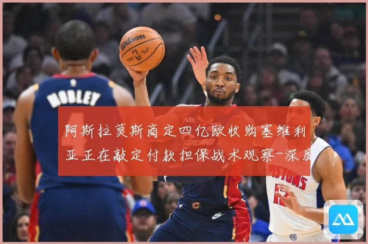 阿斯拉莫斯商定四亿欧收购塞维利亚正在敲定付款担保战术观察-深度解析